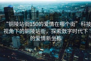 “銅陵站街150的愛情在哪個街”科技視角下的銅陵站街，探索數字時代下的愛情新坐標