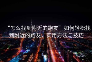 “怎么找到附近的跑友”如何輕松找到附近的跑友，實用方法與技巧
