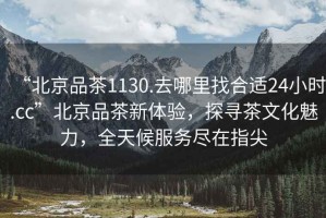 “北京品茶1130.去哪里找合適24小時.cc”北京品茶新體驗，探尋茶文化魅力，全天候服務盡在指尖