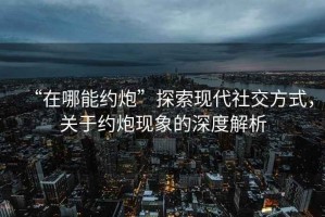 “在哪能約炮”探索現(xiàn)代社交方式，關(guān)于約炮現(xiàn)象的深度解析