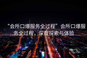 “會所口爆服務全過程”會所口爆服務全過程，深度探索與體驗