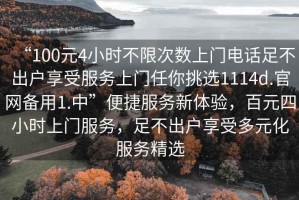 “100元4小時不限次數上門電話足不出戶享受服務上門任你挑選1114d.官網備用1.中”便捷服務新體驗，百元四小時上門服務，足不出戶享受多元化服務精選