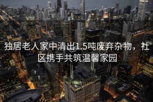 獨居老人家中清出1.5噸廢棄雜物，社區攜手共筑溫馨家園