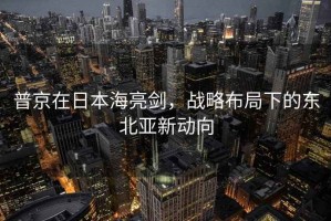 普京在日本海亮劍，戰略布局下的東北亞新動向