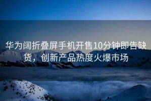 華為闊折疊屏手機開售10分鐘即告缺貨，創(chuàng)新產(chǎn)品熱度火爆市場
