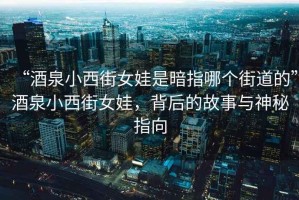 “酒泉小西街女娃是暗指哪個街道的”酒泉小西街女娃，背后的故事與神秘指向