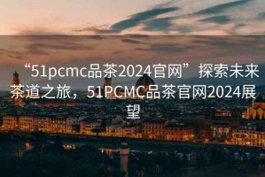 “51pcmc品茶2024官網(wǎng)”探索未來茶道之旅，51PCMC品茶官網(wǎng)2024展望
