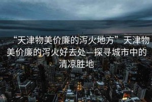 “天津物美價廉的瀉火地方”天津物美價廉的瀉火好去處—探尋城市中的清涼勝地