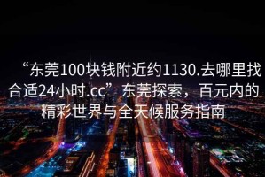 “東莞100塊錢附近約1130.去哪里找合適24小時.cc”東莞探索，百元內的精彩世界與全天候服務指南