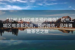 “杭州上城區喝茶預約微信”杭州上城區喝茶新風尚，預約微信，品味雅致茶藝之旅