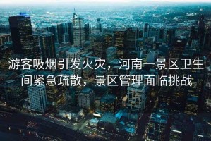 游客吸煙引發(fā)火災(zāi)，河南一景區(qū)衛(wèi)生間緊急疏散，景區(qū)管理面臨挑戰(zhàn)