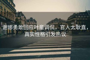 謝娜勇敢回應葉童調侃，官人太耿直，真實性格引發熱議