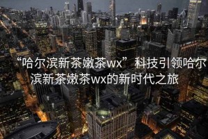 “哈爾濱新茶嫩茶wx”科技引領哈爾濱新茶嫩茶wx的新時代之旅