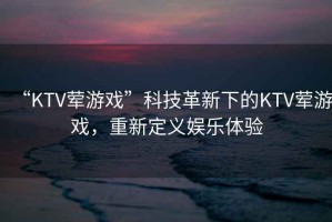 “KTV葷游戲”科技革新下的KTV葷游戲，重新定義娛樂體驗