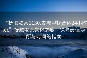 “撫順喝茶1130.去哪里找合適24小時.cc”撫順喝茶文化之旅，探尋最佳場所與時間的指南