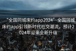 “全國同城床約app2024”全國同城床約app引領新時代社交潮流，預計2024年迎來全新升級