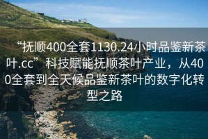 “撫順400全套1130.24小時品鑒新茶葉.cc”科技賦能撫順茶葉產業，從400全套到全天候品鑒新茶葉的數字化轉型之路