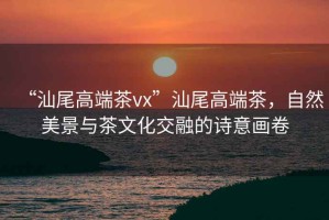 “汕尾高端茶vx”汕尾高端茶，自然美景與茶文化交融的詩意畫卷