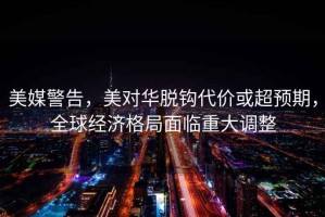 美媒警告，美對(duì)華脫鉤代價(jià)或超預(yù)期，全球經(jīng)濟(jì)格局面臨重大調(diào)整