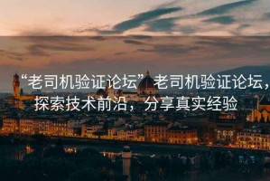 “老司機驗證論壇”老司機驗證論壇，探索技術前沿，分享真實經驗