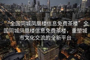 “全國同城鳳凰樓信息免費茶樓”全國同城鳳凰樓信息免費茶樓，重塑城市文化交流的全新平臺