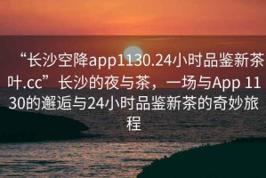 “長沙空降app1130.24小時品鑒新茶葉.cc”長沙的夜與茶，一場與App 1130的邂逅與24小時品鑒新茶的奇妙旅程