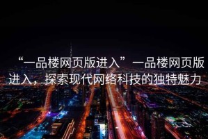 “一品樓網(wǎng)頁版進入”一品樓網(wǎng)頁版進入，探索現(xiàn)代網(wǎng)絡(luò)科技的獨特魅力
