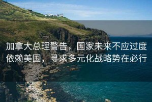 加拿大總理警告，國(guó)家未來(lái)不應(yīng)過(guò)度依賴美國(guó)，尋求多元化戰(zhàn)略勢(shì)在必行