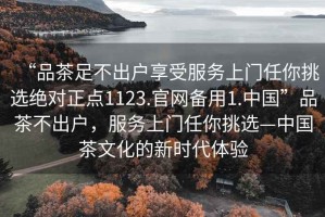 “品茶足不出戶享受服務(wù)上門任你挑選絕對(duì)正點(diǎn)1123.官網(wǎng)備用1.中國(guó)”品茶不出戶，服務(wù)上門任你挑選—中國(guó)茶文化的新時(shí)代體驗(yàn)