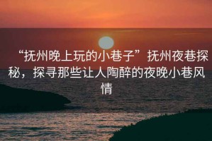 “撫州晚上玩的小巷子”撫州夜巷探秘，探尋那些讓人陶醉的夜晚小巷風(fēng)情