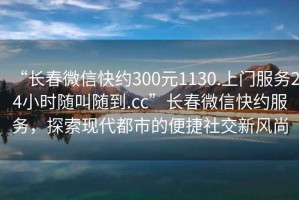 “長(zhǎng)春微信快約300元1130.上門服務(wù)24小時(shí)隨叫隨到.cc”長(zhǎng)春微信快約服務(wù)，探索現(xiàn)代都市的便捷社交新風(fēng)尚