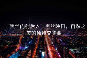“黑絲內射后入”黑絲映日，自然之美的獨特交響曲