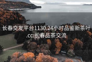 長春交友平臺1130.24小時品鑒新茶葉.cc:長春品茶交流
