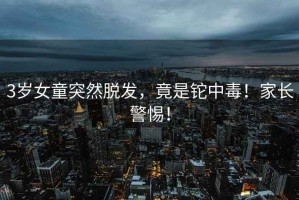 3歲女童突然脫發(fā)，竟是鉈中毒！家長警惕！