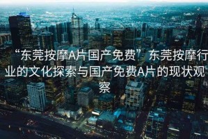 “東莞按摩A片國(guó)產(chǎn)免費(fèi)”東莞按摩行業(yè)的文化探索與國(guó)產(chǎn)免費(fèi)A片的現(xiàn)狀觀察