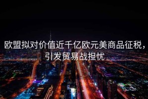 歐盟擬對價值近千億歐元美商品征稅，引發貿易戰擔憂