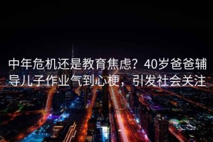 中年危機還是教育焦慮？40歲爸爸輔導兒子作業氣到心梗，引發社會關注