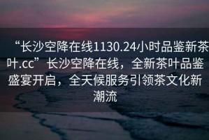 “長(zhǎng)沙空降在線1130.24小時(shí)品鑒新茶葉.cc”長(zhǎng)沙空降在線，全新茶葉品鑒盛宴開啟，全天候服務(wù)引領(lǐng)茶文化新潮流