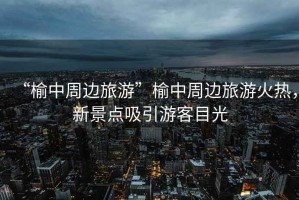 “榆中周邊旅游”榆中周邊旅游火熱，新景點吸引游客目光