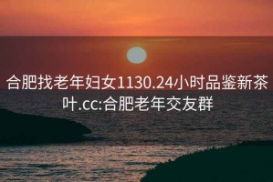 合肥找老年婦女1130.24小時品鑒新茶葉.cc:合肥老年交友群