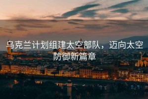 烏克蘭計劃組建太空部隊，邁向太空防御新篇章