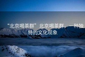 “北京喝茶群”北京喝茶群，一種獨特的文化現象