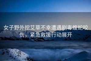 女子野外挖艾草不幸遭遇劇毒蝮蛇咬傷，緊急救援行動展開
