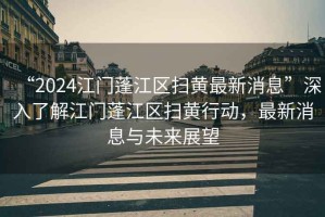 “2024江門蓬江區(qū)掃黃最新消息”深入了解江門蓬江區(qū)掃黃行動，最新消息與未來展望
