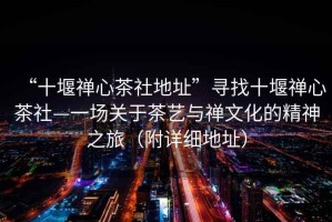 “十堰禪心茶社地址”尋找十堰禪心茶社—一場關于茶藝與禪文化的精神之旅（附詳細地址）