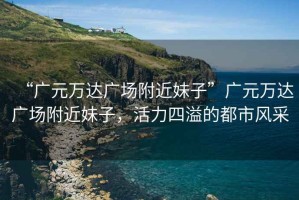 “廣元萬達廣場附近妹子”廣元萬達廣場附近妹子，活力四溢的都市風采