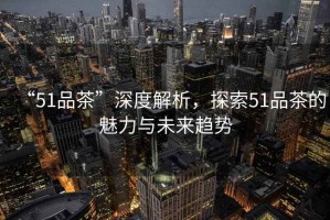 “51品茶”深度解析，探索51品茶的魅力與未來趨勢