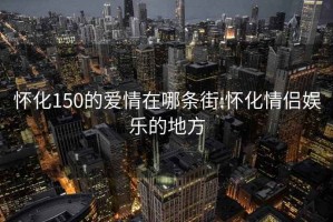 懷化150的愛情在哪條街:懷化情侶娛樂的地方