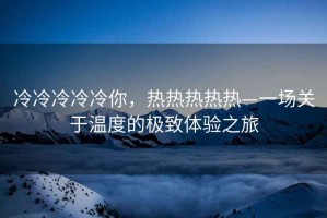 冷冷冷冷冷你，熱熱熱熱熱—一場關于溫度的極致體驗之旅