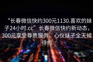 “長春微信快約300元1130.喜歡的妹子24小時.cc”長春微信快約新動態，300元享受尊貴服務，心儀妹子全天候待約